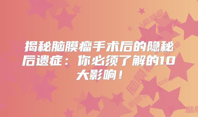揭秘脑膜瘤手术后的隐秘后遗症：你必须了解的10大影响！