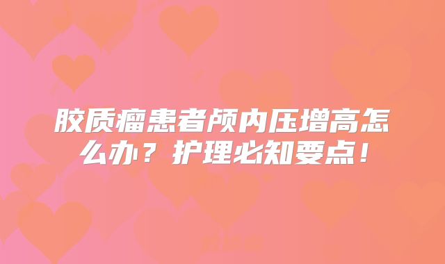 胶质瘤患者颅内压增高怎么办？护理必知要点！