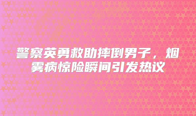 警察英勇救助摔倒男子，烟雾病惊险瞬间引发热议