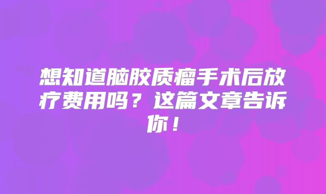 想知道脑胶质瘤手术后放疗费用吗？这篇文章告诉你！