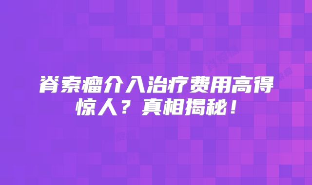 脊索瘤介入治疗费用高得惊人？真相揭秘！