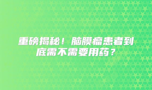 重磅揭秘！脑膜瘤患者到底需不需要用药？