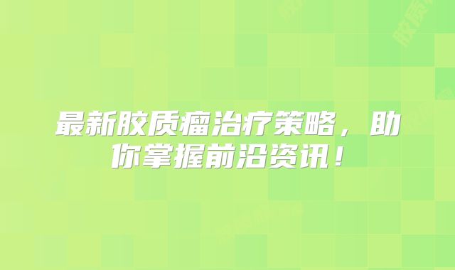 最新胶质瘤治疗策略，助你掌握前沿资讯！