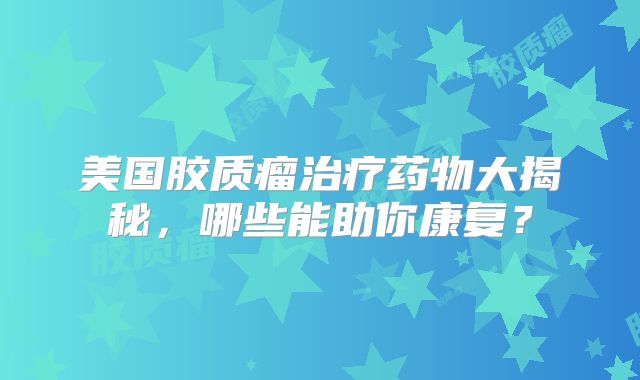 美国胶质瘤治疗药物大揭秘，哪些能助你康复？