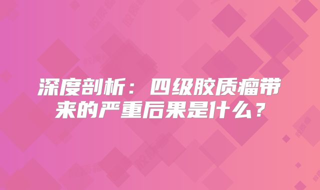 深度剖析：四级胶质瘤带来的严重后果是什么？