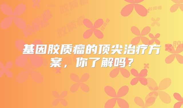 基因胶质瘤的顶尖治疗方案，你了解吗？
