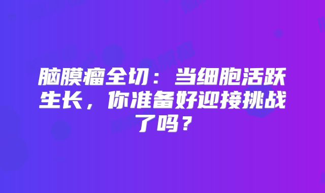 脑膜瘤全切：当细胞活跃生长，你准备好迎接挑战了吗？
