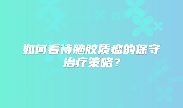如何看待脑胶质瘤的保守治疗策略？