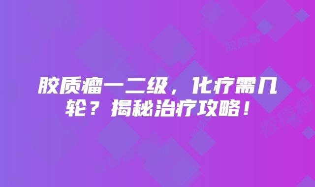 胶质瘤一二级，化疗需几轮？揭秘治疗攻略！