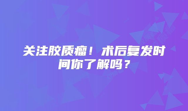 关注胶质瘤！术后复发时间你了解吗？