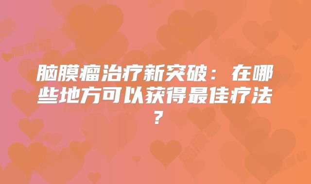 脑膜瘤治疗新突破：在哪些地方可以获得最佳疗法？