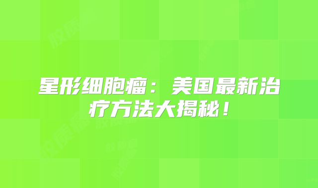 星形细胞瘤：美国最新治疗方法大揭秘！