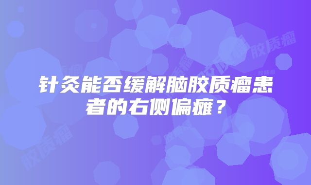 针灸能否缓解脑胶质瘤患者的右侧偏瘫？