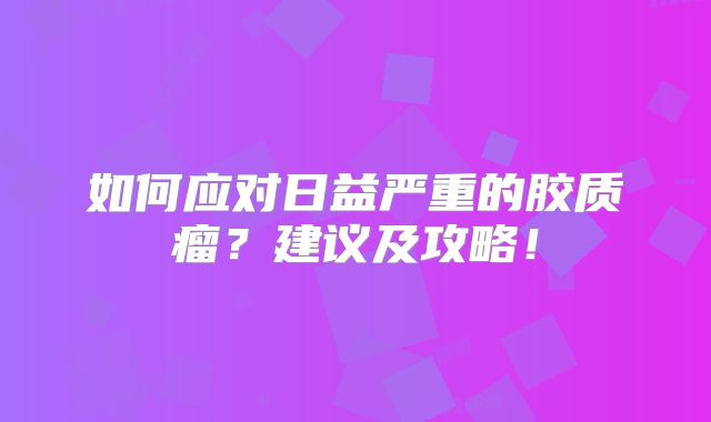 如何应对日益严重的胶质瘤？建议及攻略！