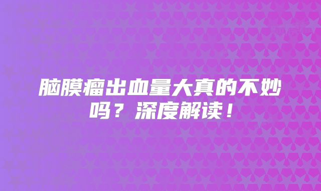 脑膜瘤出血量大真的不妙吗？深度解读！