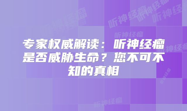专家权威解读：听神经瘤是否威胁生命？您不可不知的真相