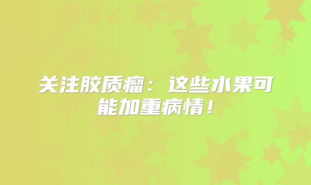 关注胶质瘤：这些水果可能加重病情！