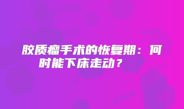 胶质瘤手术的恢复期：何时能下床走动？  