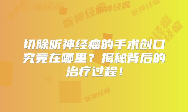 切除听神经瘤的手术创口究竟在哪里？揭秘背后的治疗过程！