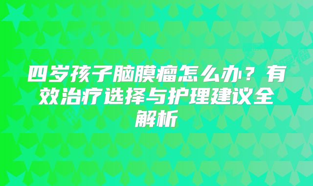 四岁孩子脑膜瘤怎么办？有效治疗选择与护理建议全解析