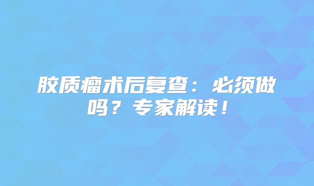 胶质瘤术后复查：必须做吗？专家解读！
