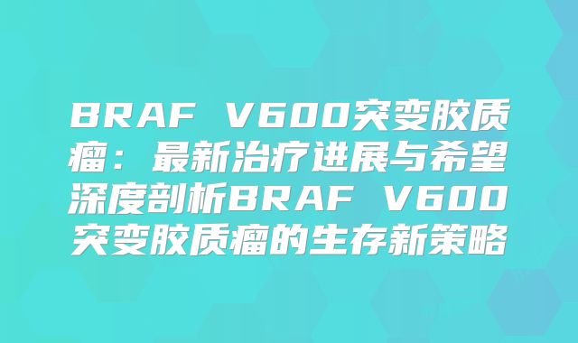 BRAF V600突变胶质瘤：最新治疗进展与希望深度剖析BRAF V600突变胶质瘤的生存新策略