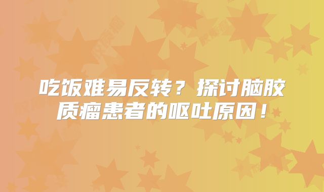 吃饭难易反转？探讨脑胶质瘤患者的呕吐原因！