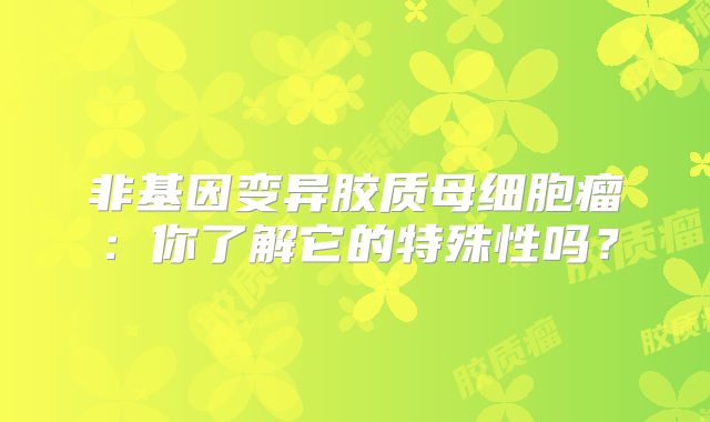 非基因变异胶质母细胞瘤：你了解它的特殊性吗？