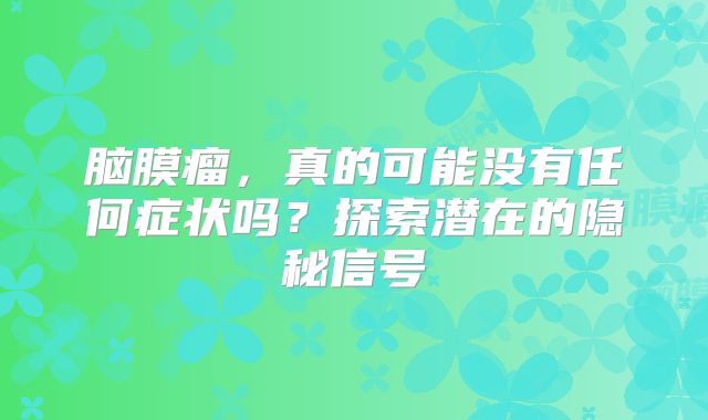 脑膜瘤，真的可能没有任何症状吗？探索潜在的隐秘信号