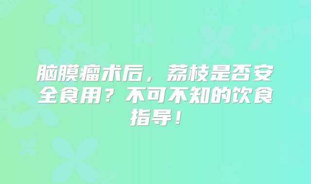 脑膜瘤术后，荔枝是否安全食用？不可不知的饮食指导！