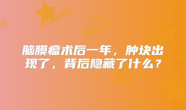 脑膜瘤术后一年，肿块出现了，背后隐藏了什么？