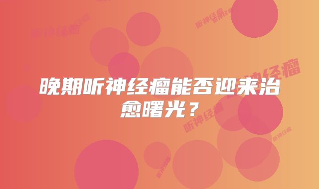 晚期听神经瘤能否迎来治愈曙光？