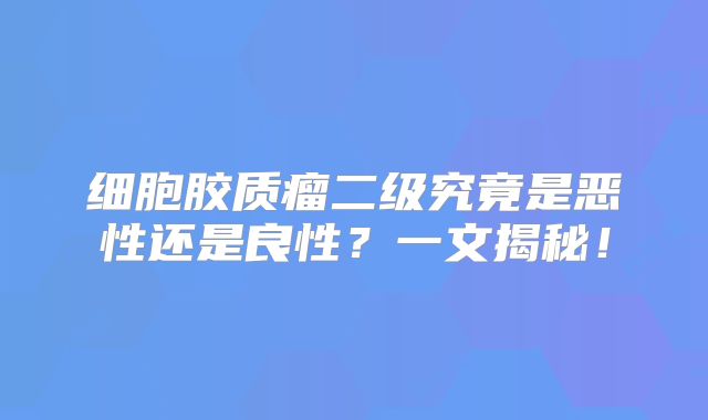 细胞胶质瘤二级究竟是恶性还是良性？一文揭秘！