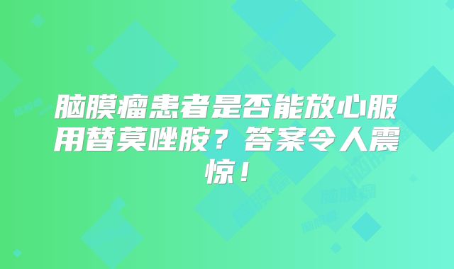 脑膜瘤患者是否能放心服用替莫唑胺？答案令人震惊！