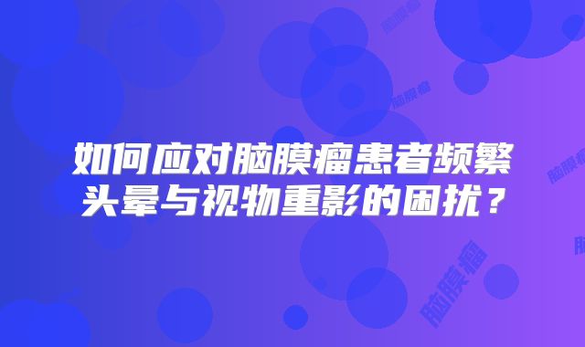 如何应对脑膜瘤患者频繁头晕与视物重影的困扰？