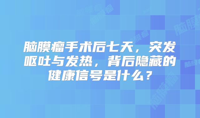 脑膜瘤手术后七天，突发呕吐与发热，背后隐藏的健康信号是什么？