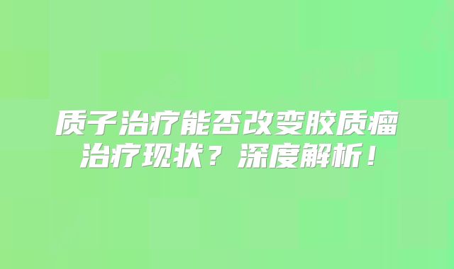 质子治疗能否改变胶质瘤治疗现状？深度解析！