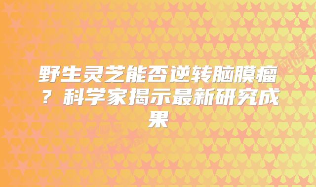 野生灵芝能否逆转脑膜瘤？科学家揭示最新研究成果