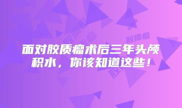 面对胶质瘤术后三年头颅积水，你该知道这些！