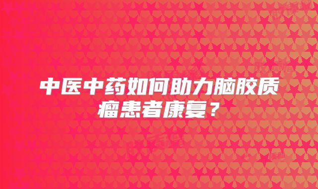 中医中药如何助力脑胶质瘤患者康复？
