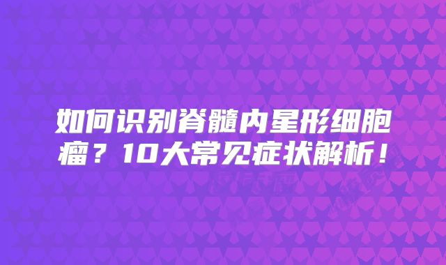 如何识别脊髓内星形细胞瘤？10大常见症状解析！