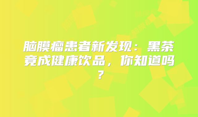 脑膜瘤患者新发现：黑茶竟成健康饮品，你知道吗？