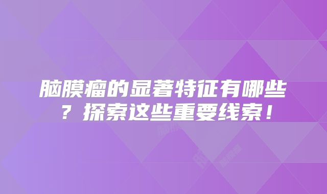 脑膜瘤的显著特征有哪些？探索这些重要线索！