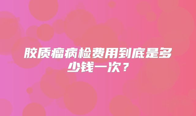 胶质瘤病检费用到底是多少钱一次？