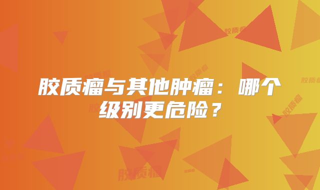 胶质瘤与其他肿瘤：哪个级别更危险？