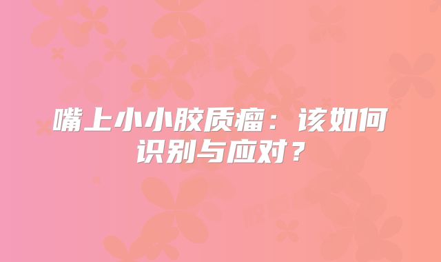 嘴上小小胶质瘤：该如何识别与应对？