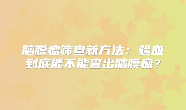 脑膜瘤筛查新方法：验血到底能不能查出脑膜瘤？