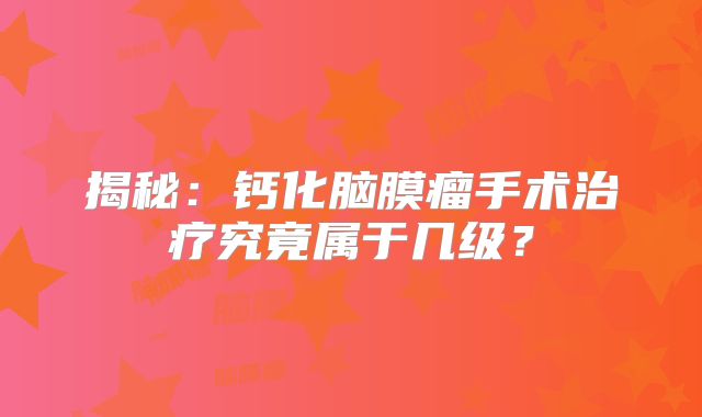揭秘：钙化脑膜瘤手术治疗究竟属于几级？