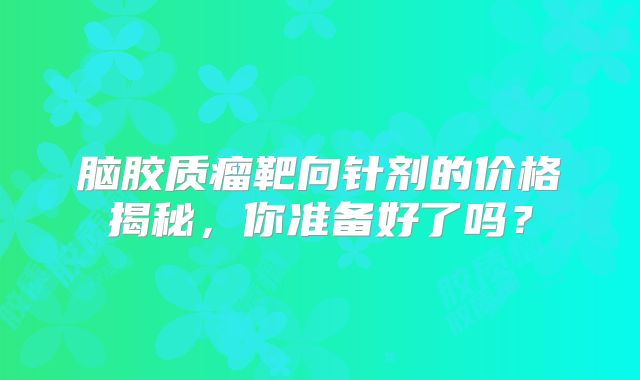 脑胶质瘤靶向针剂的价格揭秘，你准备好了吗？