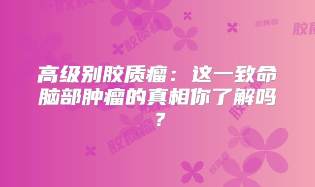 高级别胶质瘤：这一致命脑部肿瘤的真相你了解吗？